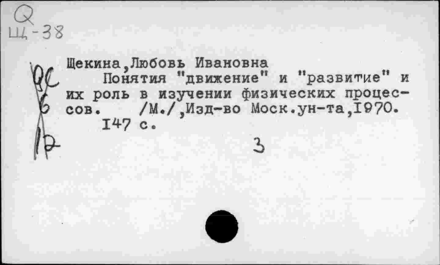 ﻿Щекина,Любовь Ивановна
Понятия ’’движение” и "развитие” и их роль в изучении физических процессов. /М./ Изд-во Моск.ун-та,1970.
147 с.